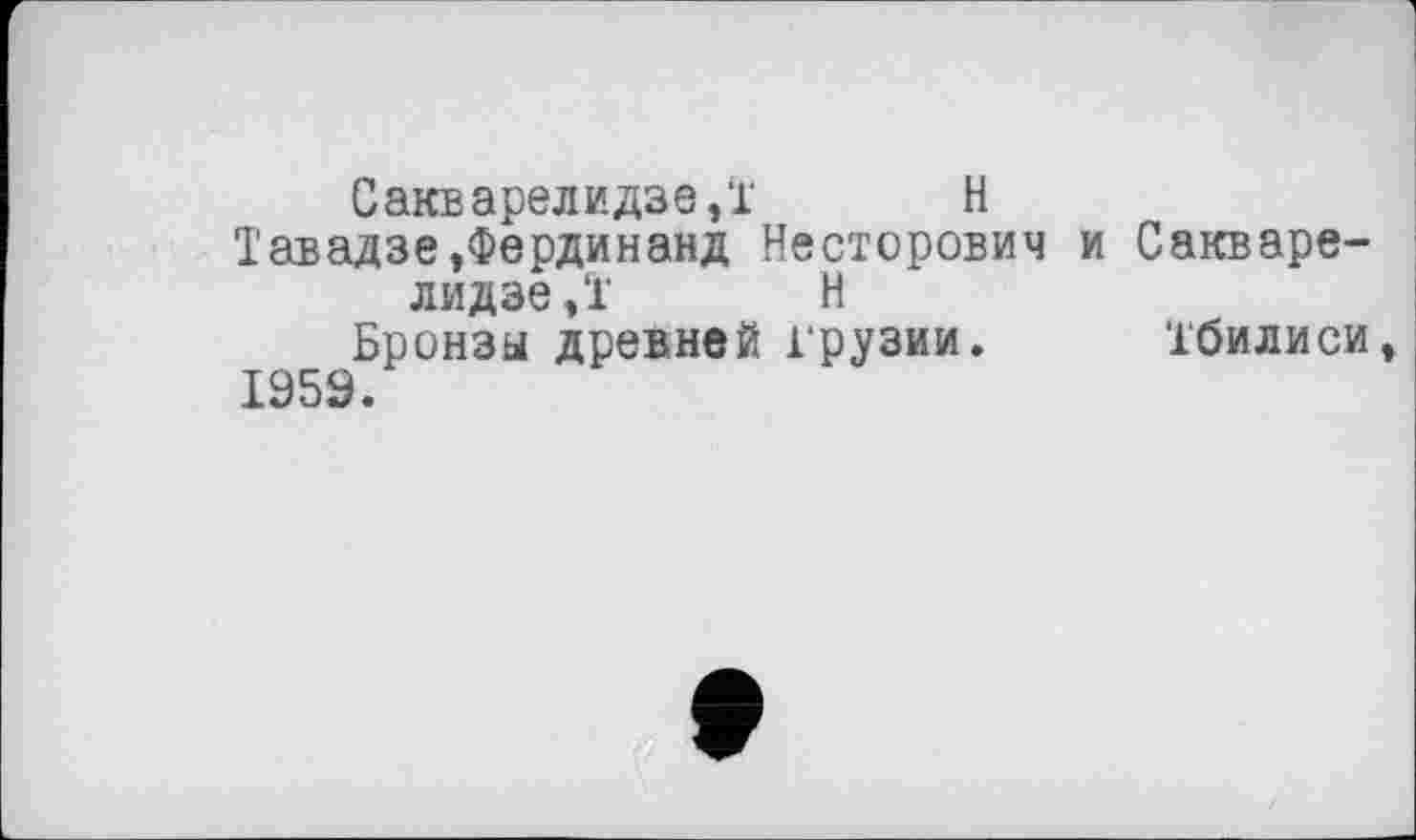 ﻿Сакварелидзе,! H
Тавадзе,Фердинанд Несторович и Сакварелидзе,! Н
Бронзы древней Грузии. Тбилиси 1959.